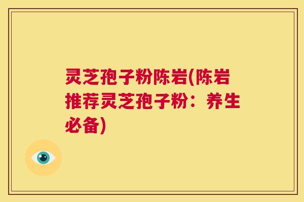 灵芝孢子粉陈岩(陈岩推荐灵芝孢子粉:养生必备) 第1张 灵芝孢子粉陈岩(陈岩推荐灵芝孢子粉:养生必备) 第1张