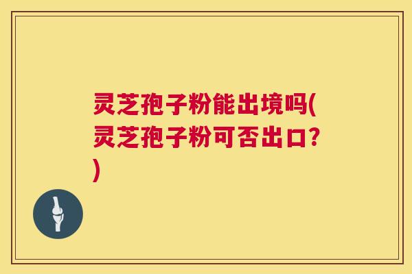 灵芝孢子粉能出境吗(灵芝孢子粉可否出口?) 第1张 灵芝孢子粉能出境吗(灵芝孢子粉可否出口?) 第1张