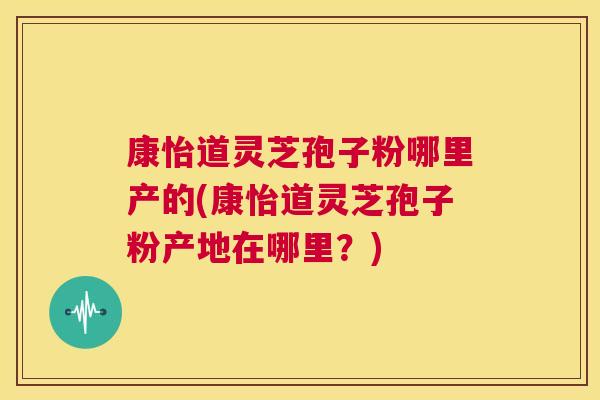 康怡道灵芝孢子粉哪里产的(康怡道灵芝孢子粉产地在哪里?) 第1张 康怡道灵芝孢子粉哪里产的(康怡道灵芝孢子粉产地在哪里?) 第1张