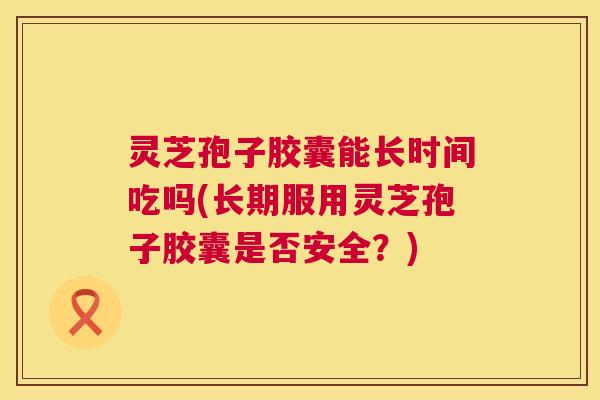 灵芝孢子胶囊能长时间吃吗(长期服用灵芝孢子胶囊是否安全?) 第1张 灵芝孢子胶囊能长时间吃吗(长期服用灵芝孢子胶囊是否安全?) 第1张