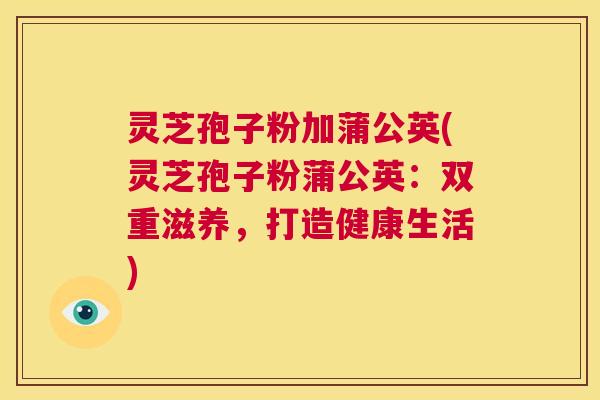 灵芝孢子粉加蒲公英(灵芝孢子粉蒲公英：双重滋养，打造健康生活)  第1张