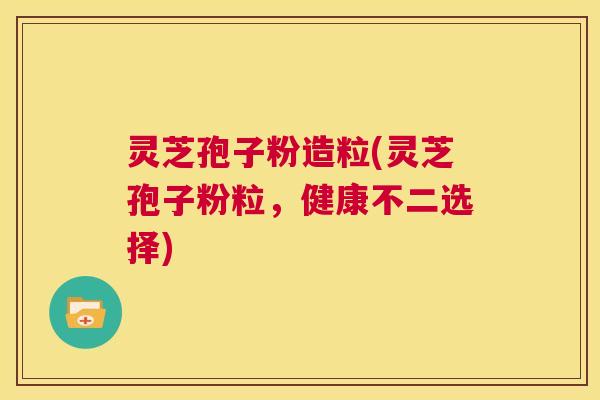 灵芝孢子粉造粒(灵芝孢子粉粒,健康不二选择) 第1张 灵芝孢子粉造粒(灵芝孢子粉粒,健康不二选择) 第1张
