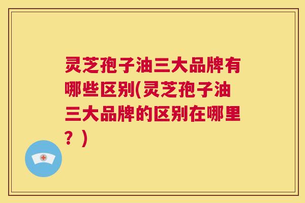 灵芝孢子油三大品牌有哪些区别(灵芝孢子油三大品牌的区别在哪里?) 第1张 灵芝孢子油三大品牌有哪些区别(灵芝孢子油三大品牌的区别在哪里?) 第1张