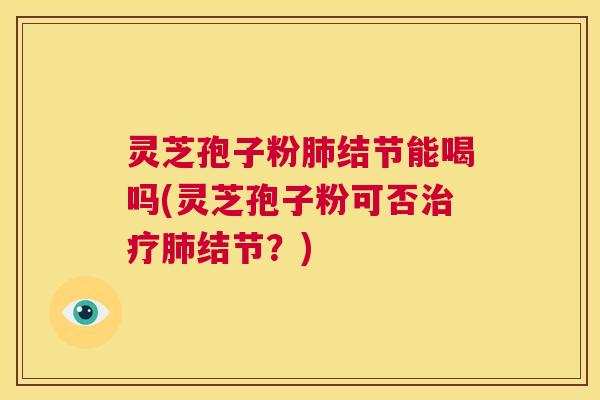 灵芝孢子粉肺结节能喝吗(灵芝孢子粉可否治疗肺结节？)  第1张