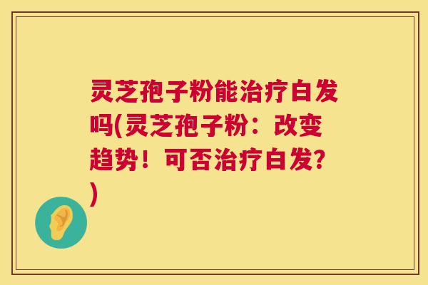 灵芝孢子粉能治疗白发吗(灵芝孢子粉:改变趋势!可否治疗白发?) 第1张 灵芝孢子粉能治疗白发吗(灵芝孢子粉:改变趋势!可否治疗白发?) 第1张