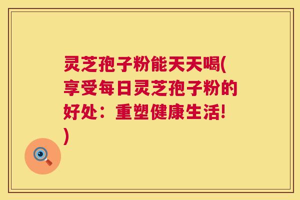 灵芝孢子粉能天天喝(享受每日灵芝孢子粉的好处：重塑健康生活!)  第1张