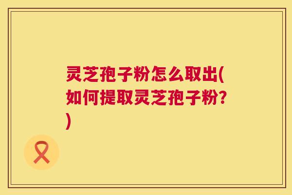 灵芝孢子粉怎么取出(如何提取灵芝孢子粉?) 第1张 灵芝孢子粉怎么取出(如何提取灵芝孢子粉?) 第1张