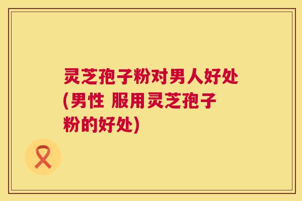灵芝孢子粉对男人好处(男性 服用灵芝孢子粉的好处) 第1张 灵芝孢子粉对男人好处(男性 服用灵芝孢子粉的好处) 第1张