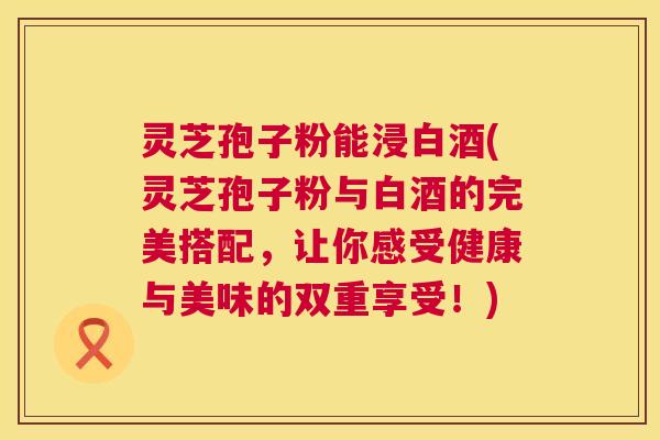 灵芝孢子粉能浸白酒(灵芝孢子粉与白酒的完美搭配,让你感受健康与美味的双重享受!) 第1张 灵芝孢子粉能浸白酒(灵芝孢子粉与白酒的完美搭配,让你感受健康与美味的双重享受!) 第1张