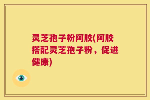 灵芝孢子粉阿胶(阿胶搭配灵芝孢子粉,促进健康) 第1张 灵芝孢子粉阿胶(阿胶搭配灵芝孢子粉,促进健康) 第1张