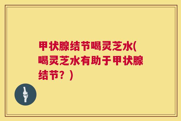 甲状腺结节喝灵芝水(喝灵芝水有助于甲状腺结节?) 第1张 甲状腺结节喝灵芝水(喝灵芝水有助于甲状腺结节?) 第1张