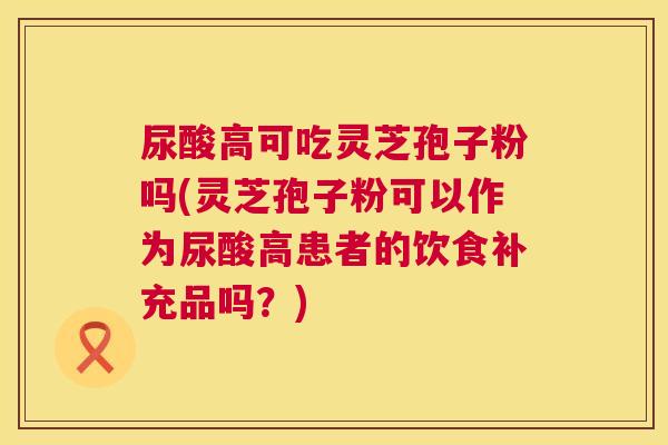 尿酸高可吃灵芝孢子粉吗(灵芝孢子粉可以作为尿酸高患者的饮食补充品吗?) 第1张 尿酸高可吃灵芝孢子粉吗(灵芝孢子粉可以作为尿酸高患者的饮食补充品吗?) 第1张