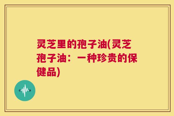灵芝里的孢子油(灵芝孢子油：一种珍贵的保健品)  第1张