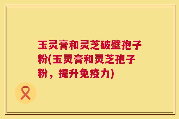 玉灵膏和灵芝破壁孢子粉(玉灵膏和灵芝孢子粉,提升免疫力) 第1张 玉灵膏和灵芝破壁孢子粉(玉灵膏和灵芝孢子粉,提升免疫力) 第1张