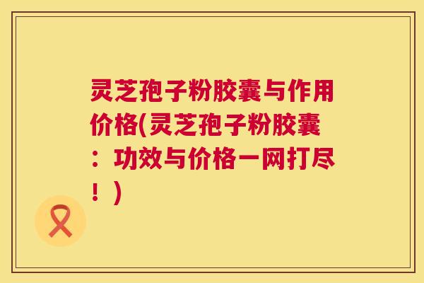 灵芝孢子粉胶囊与作用价格(灵芝孢子粉胶囊:功效与价格一网打尽!) 第1张 灵芝孢子粉胶囊与作用价格(灵芝孢子粉胶囊:功效与价格一网打尽!) 第1张