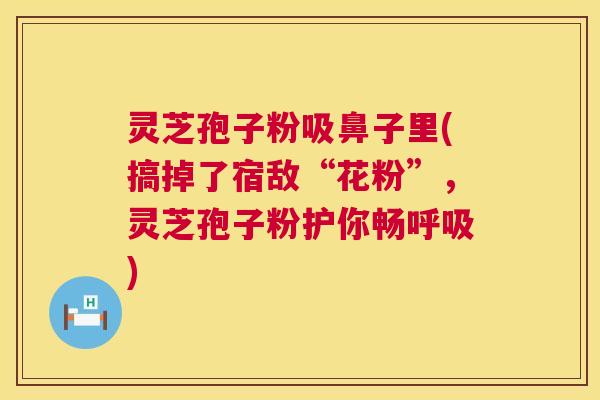 灵芝孢子粉吸鼻子里(搞掉了宿敌“花粉”，灵芝孢子粉护你畅呼吸)  第1张