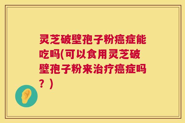 灵芝破壁孢子粉癌症能吃吗(可以食用灵芝破壁孢子粉来治疗癌症吗?) 第1张 灵芝破壁孢子粉癌症能吃吗(可以食用灵芝破壁孢子粉来治疗癌症吗?) 第1张