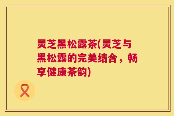 灵芝黑松露茶(灵芝与黑松露的完美结合,畅享健康茶韵) 第1张 灵芝黑松露茶(灵芝与黑松露的完美结合,畅享健康茶韵) 第1张