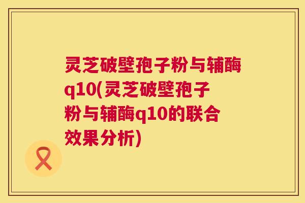 灵芝破壁孢子粉与辅酶q10(灵芝破壁孢子粉与辅酶q10的联合效果分析)  第1张