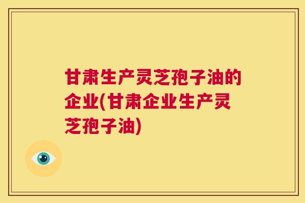 甘肃生产灵芝孢子油的企业(甘肃企业生产灵芝孢子油)  第1张