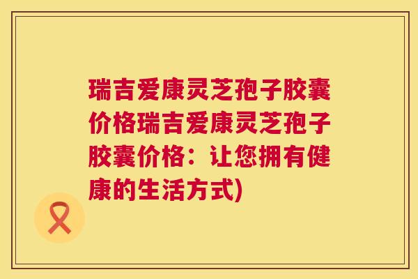 瑞吉爱康灵芝孢子胶囊价格瑞吉爱康灵芝孢子胶囊价格:让您拥有健康的生活方式) 第1张 瑞吉爱康灵芝孢子胶囊价格瑞吉爱康灵芝孢子胶囊价格:让您拥有健康的生活方式) 第1张