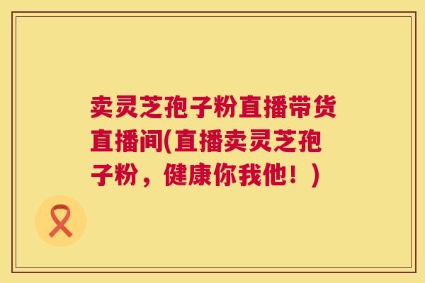 卖灵芝孢子粉直播带货直播间(直播卖灵芝孢子粉,健康你我他!) 第1张 卖灵芝孢子粉直播带货直播间(直播卖灵芝孢子粉,健康你我他!) 第1张