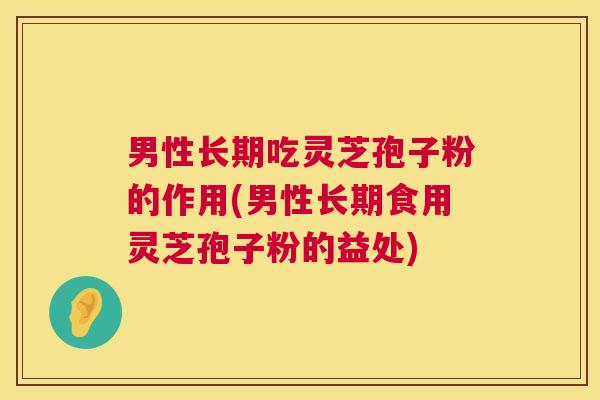 男性长期吃灵芝孢子粉的作用(男性长期食用灵芝孢子粉的益处)  第1张