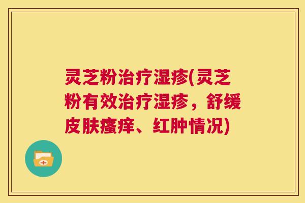灵芝粉治疗湿疹(灵芝粉有效治疗湿疹，舒缓皮肤瘙痒、红肿情况)  第1张