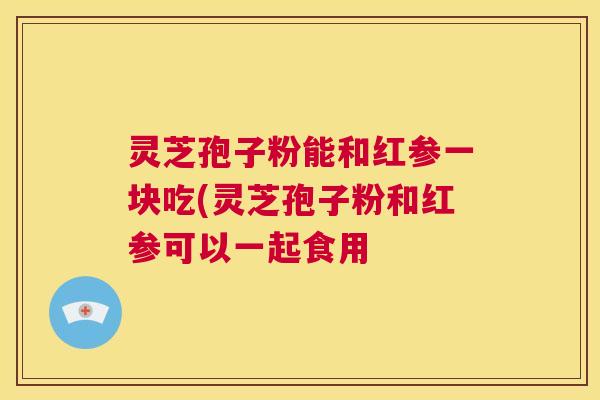 灵芝孢子粉能和红参一块吃(灵芝孢子粉和红参可以一起食用 第1张 灵芝孢子粉能和红参一块吃(灵芝孢子粉和红参可以一起食用 第1张
