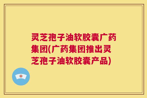 灵芝孢子油软胶囊广药集团(广药集团推出灵芝孢子油软胶囊产品) 第1张 灵芝孢子油软胶囊广药集团(广药集团推出灵芝孢子油软胶囊产品) 第1张