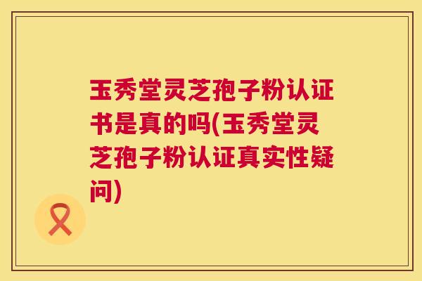 玉秀堂灵芝孢子粉认证书是真的吗(玉秀堂灵芝孢子粉认证真实性疑问) 第1张 玉秀堂灵芝孢子粉认证书是真的吗(玉秀堂灵芝孢子粉认证真实性疑问) 第1张