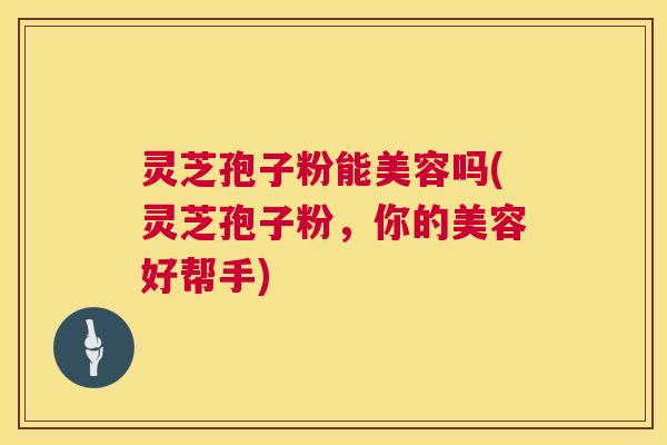 灵芝孢子粉能美容吗(灵芝孢子粉，你的美容好帮手)  第1张