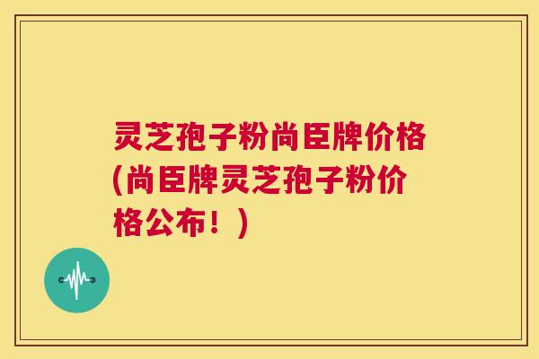 灵芝孢子粉尚臣牌价格(尚臣牌灵芝孢子粉价格公布!) 第1张 灵芝孢子粉尚臣牌价格(尚臣牌灵芝孢子粉价格公布!) 第1张