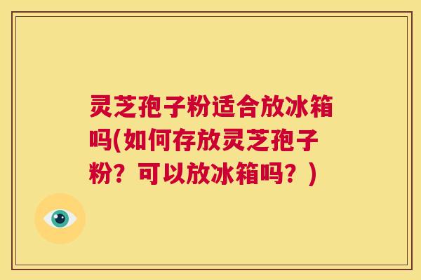 灵芝孢子粉适合放冰箱吗(如何存放灵芝孢子粉?可以放冰箱吗?) 第1张 灵芝孢子粉适合放冰箱吗(如何存放灵芝孢子粉?可以放冰箱吗?) 第1张