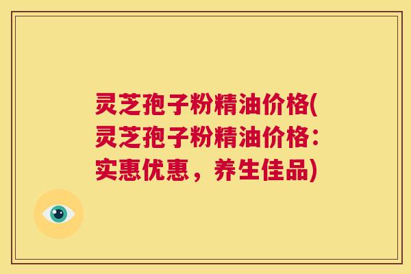 灵芝孢子粉精油价格(灵芝孢子粉精油价格:实惠优惠,养生佳品) 第1张 灵芝孢子粉精油价格(灵芝孢子粉精油价格:实惠优惠,养生佳品) 第1张