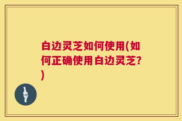 白边灵芝如何使用(如何正确使用白边灵芝?) 第1张 白边灵芝如何使用(如何正确使用白边灵芝?) 第1张
