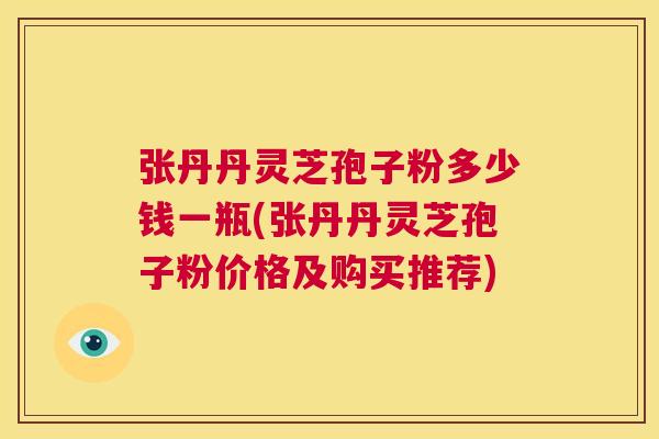 张丹丹灵芝孢子粉多少钱一瓶(张丹丹灵芝孢子粉价格及购买推荐) 第1张 张丹丹灵芝孢子粉多少钱一瓶(张丹丹灵芝孢子粉价格及购买推荐) 第1张