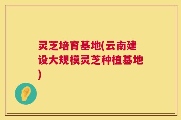 灵芝培育基地(云南建设大规模灵芝种植基地) 第1张 灵芝培育基地(云南建设大规模灵芝种植基地) 第1张