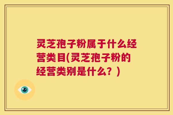 灵芝孢子粉属于什么经营类目(灵芝孢子粉的经营类别是什么?) 第1张 灵芝孢子粉属于什么经营类目(灵芝孢子粉的经营类别是什么?) 第1张