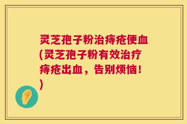灵芝孢子粉治痔疮便血(灵芝孢子粉有效治疗痔疮出血,告别烦恼!) 第1张 灵芝孢子粉治痔疮便血(灵芝孢子粉有效治疗痔疮出血,告别烦恼!) 第1张