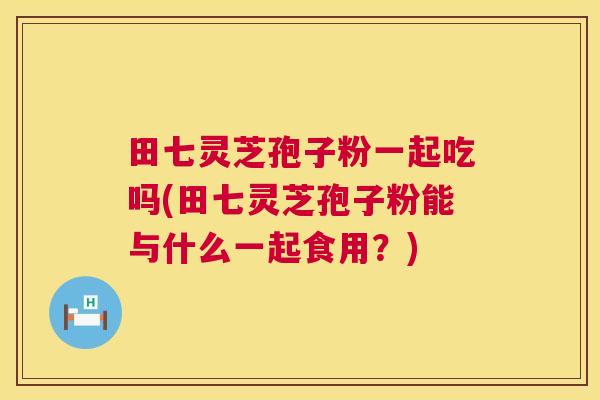 田七灵芝孢子粉一起吃吗(田七灵芝孢子粉能与什么一起食用?) 第1张 田七灵芝孢子粉一起吃吗(田七灵芝孢子粉能与什么一起食用?) 第1张
