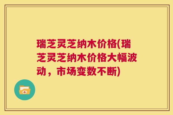 瑞芝灵芝纳木价格(瑞芝灵芝纳木价格大幅波动,市场变数不断) 第1张 瑞芝灵芝纳木价格(瑞芝灵芝纳木价格大幅波动,市场变数不断) 第1张