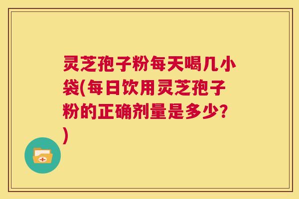 灵芝孢子粉每天喝几小袋(每日饮用灵芝孢子粉的正确剂量是多少？)  第1张
