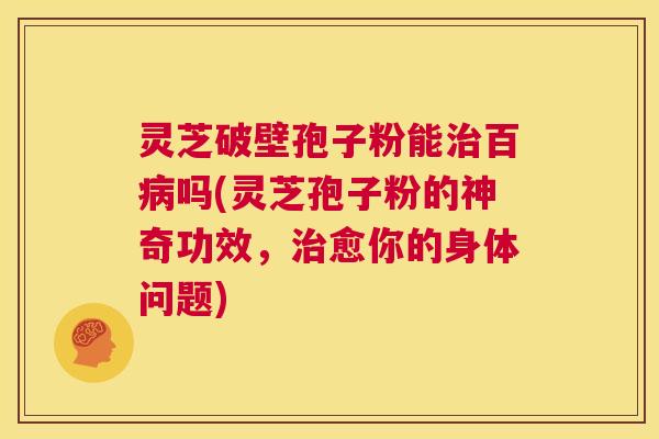 灵芝破壁孢子粉能治百病吗(灵芝孢子粉的神奇功效,治愈你的身体问题) 第1张 灵芝破壁孢子粉能治百病吗(灵芝孢子粉的神奇功效,治愈你的身体问题) 第1张
