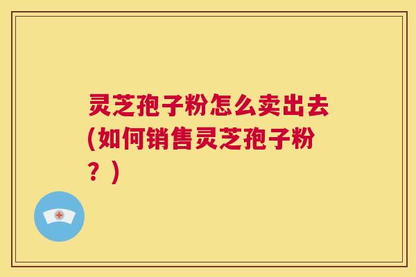 灵芝孢子粉怎么卖出去(如何销售灵芝孢子粉?) 第1张 灵芝孢子粉怎么卖出去(如何销售灵芝孢子粉?) 第1张