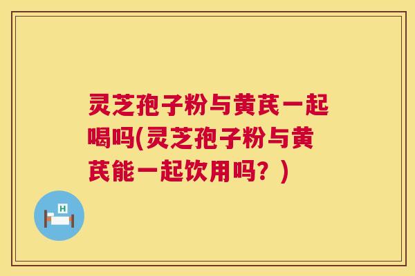 灵芝孢子粉与黄芪一起喝吗(灵芝孢子粉与黄芪能一起饮用吗？)  第1张