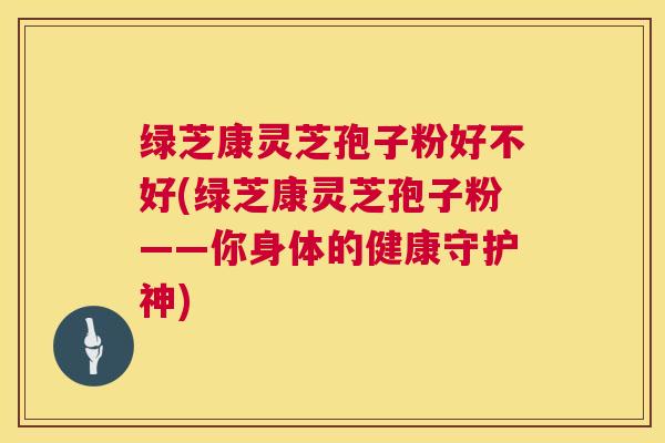 绿芝康灵芝孢子粉好不好(绿芝康灵芝孢子粉——你身体的健康守护神) 第1张 绿芝康灵芝孢子粉好不好(绿芝康灵芝孢子粉——你身体的健康守护神) 第1张