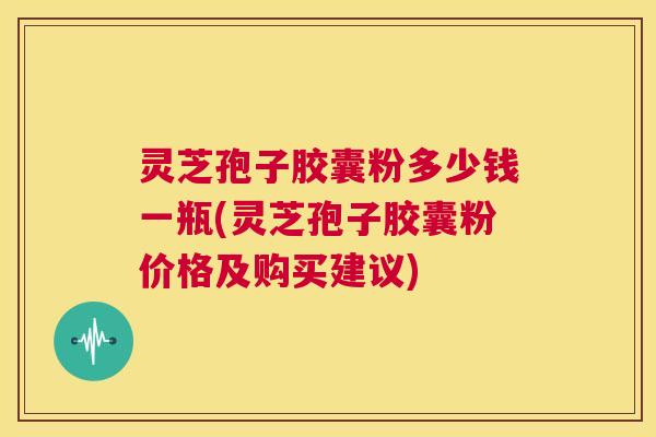 灵芝孢子胶囊粉多少钱一瓶(灵芝孢子胶囊粉价格及购买建议) 第1张 灵芝孢子胶囊粉多少钱一瓶(灵芝孢子胶囊粉价格及购买建议) 第1张