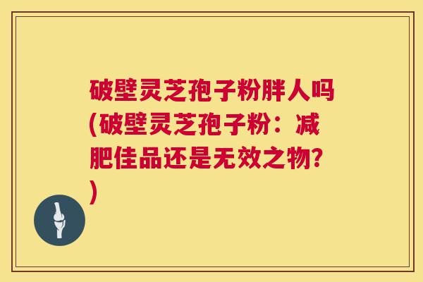 破壁灵芝孢子粉胖人吗(破壁灵芝孢子粉:减肥佳品还是无效之物?) 第1张 破壁灵芝孢子粉胖人吗(破壁灵芝孢子粉:减肥佳品还是无效之物?) 第1张
