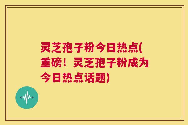 灵芝孢子粉今日热点(重磅!灵芝孢子粉成为今日热点话题) 第1张 灵芝孢子粉今日热点(重磅!灵芝孢子粉成为今日热点话题) 第1张